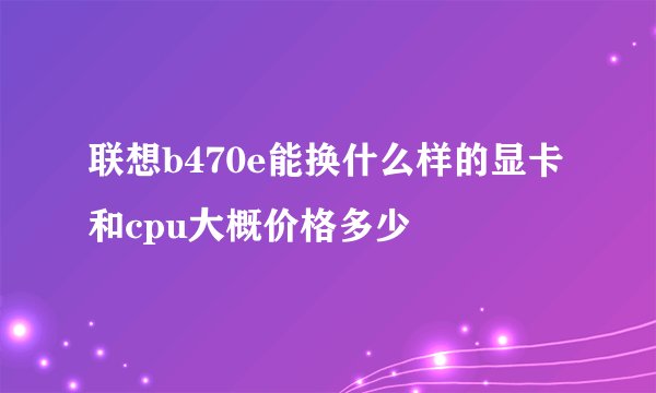联想b470e能换什么样的显卡和cpu大概价格多少
