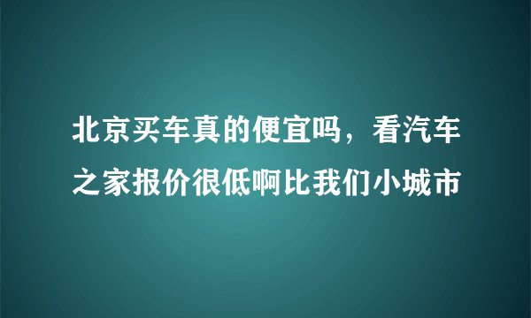 北京买车真的便宜吗，看汽车之家报价很低啊比我们小城市