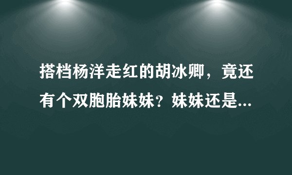 搭档杨洋走红的胡冰卿，竟还有个双胞胎妹妹？妹妹还是复旦高材生