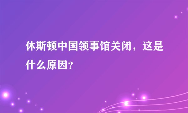 休斯顿中国领事馆关闭，这是什么原因？
