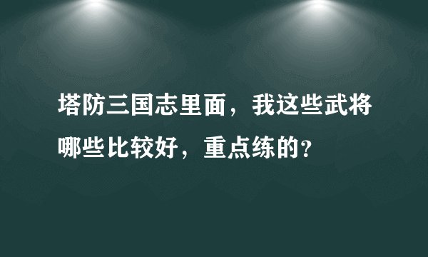 塔防三国志里面，我这些武将哪些比较好，重点练的？