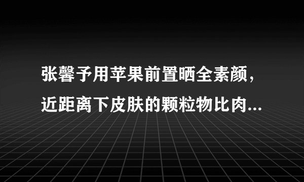 张馨予用苹果前置晒全素颜，近距离下皮肤的颗粒物比肉眼更真实