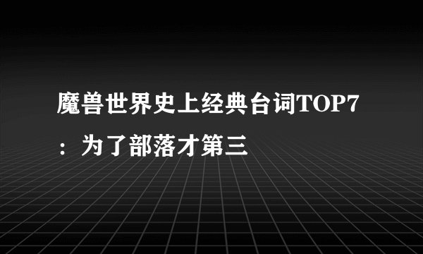 魔兽世界史上经典台词TOP7：为了部落才第三