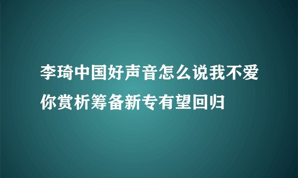 李琦中国好声音怎么说我不爱你赏析筹备新专有望回归