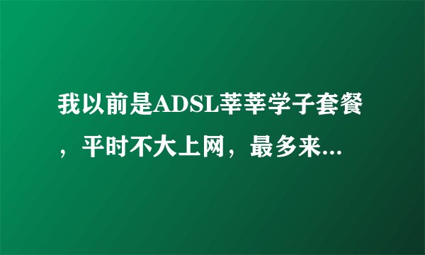 我以前是ADSL莘莘学子套餐，平时不大上网，最多来百度知道逛逛发发帖，感觉不划算，那用哪种上网方式好