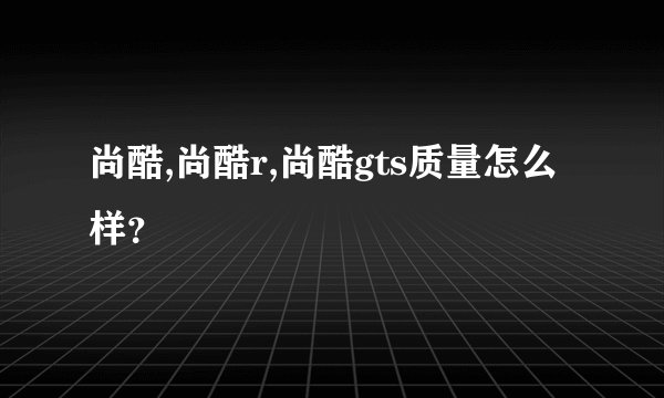 尚酷,尚酷r,尚酷gts质量怎么样？