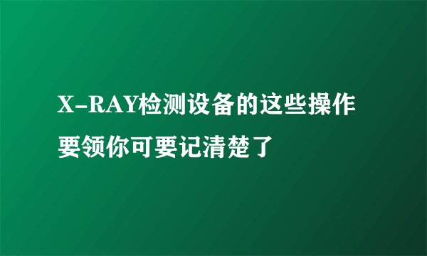 X-RAY检测设备的这些操作要领你可要记清楚了