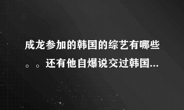 成龙参加的韩国的综艺有哪些。。还有他自爆说交过韩国女友是那个节目？