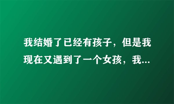 我结婚了已经有孩子，但是我现在又遇到了一个女孩，我们相爱了，怎么办？