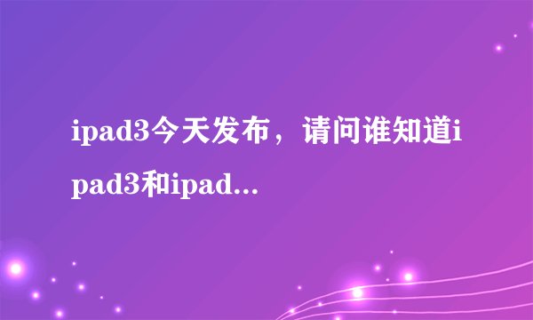 ipad3今天发布,请问谁知道ipad3和ipad2的差别? (我要确切的)