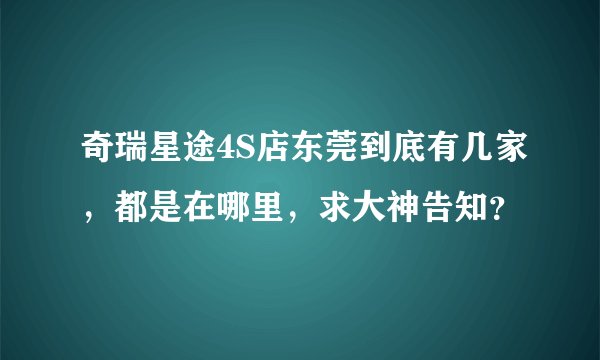 奇瑞星途4S店东莞到底有几家，都是在哪里，求大神告知？