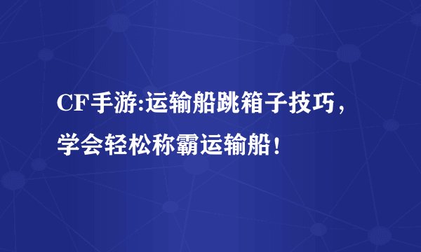 CF手游:运输船跳箱子技巧，学会轻松称霸运输船！
