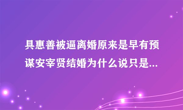 具惠善被逼离婚原来是早有预谋安宰贤结婚为什么说只是为了作秀