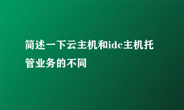 简述一下云主机和idc主机托管业务的不同