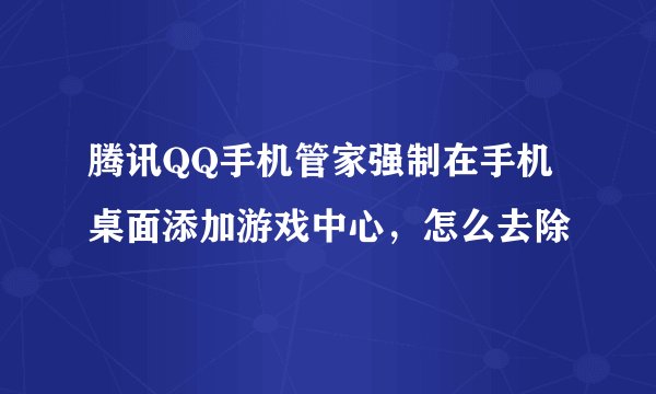 腾讯QQ手机管家强制在手机桌面添加游戏中心,怎么去除