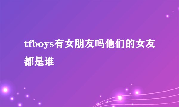 tfboys有女朋友吗他们的女友都是谁