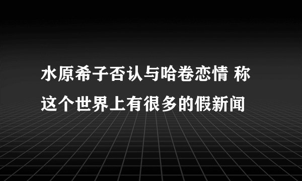 水原希子否认与哈卷恋情 称这个世界上有很多的假新闻