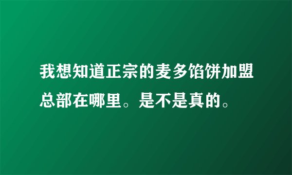 我想知道正宗的麦多馅饼加盟总部在哪里。是不是真的。