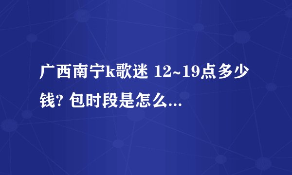 广西南宁k歌迷 12~19点多少钱? 包时段是怎么包法?多少钱一个小时?