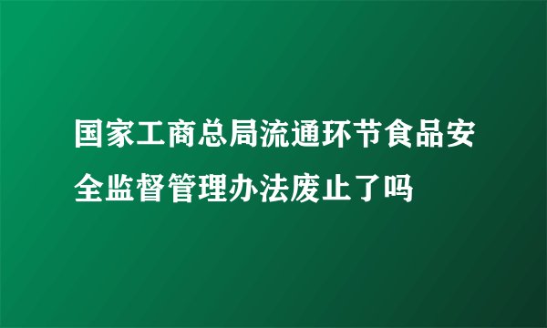 国家工商总局流通环节食品安全监督管理办法废止了吗