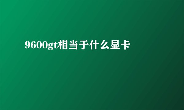 9600gt相当于什么显卡