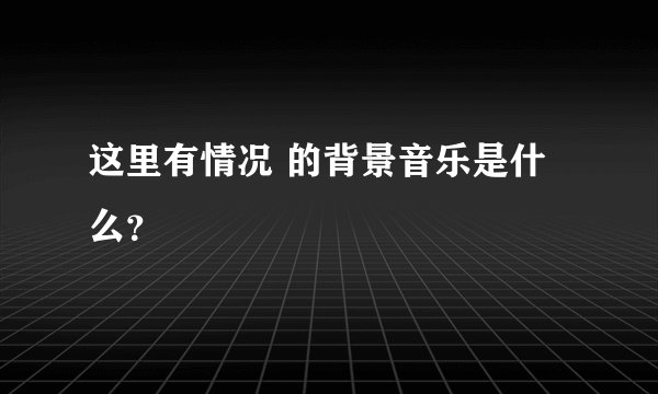 这里有情况 的背景音乐是什么？