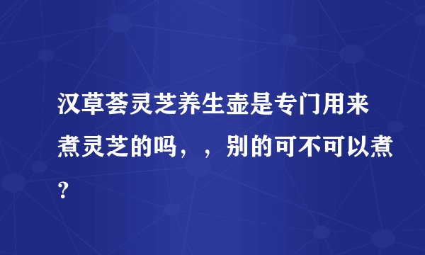 汉草荟灵芝养生壶是专门用来煮灵芝的吗,,别的可不可以煮?
