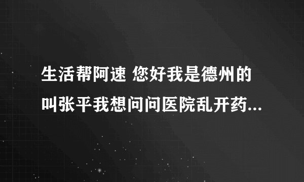 生活帮阿速 您好我是德州的叫张平我想问问医院乱开药乱收费坑害病人的事 想请你们管一管 帮我讨一个说法