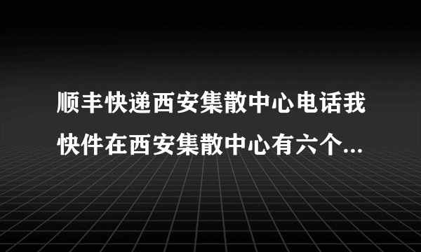顺丰快递西安集散中心电话我快件在西安集散中心有六个小时了，怎么还不发走，
