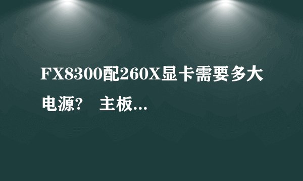 FX8300配260X显卡需要多大电源? 主板:华硕M5A78L-MLX3 PLUS CPU: