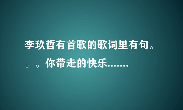 李玖哲有首歌的歌词里有句。。。你带走的快乐.....歌名是什么?......