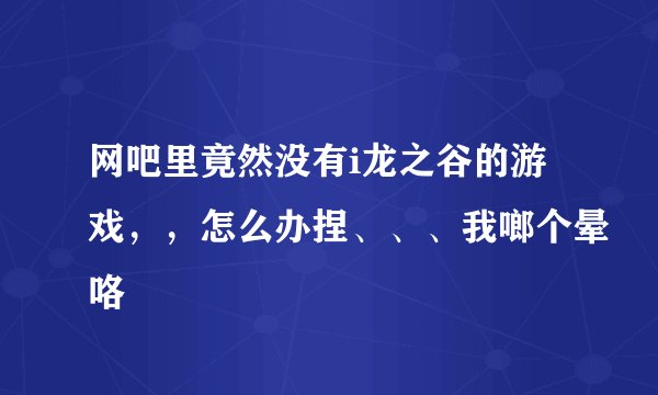 网吧里竟然没有i龙之谷的游戏，，怎么办捏、、、我啷个晕咯