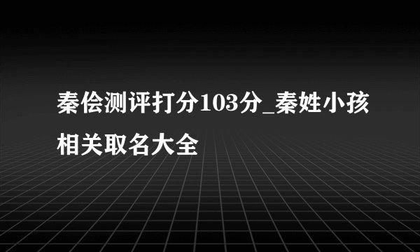 秦侩测评打分103分_秦姓小孩相关取名大全