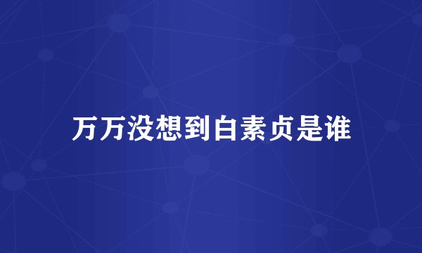 万万没想到白素贞是谁