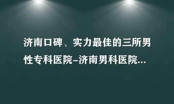 济南口碑、实力最佳的三所男性专科医院-济南男科医院排行名单
