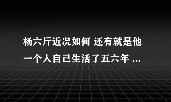 杨六斤近况如何 还有就是他一个人自己生活了五六年 为什么今年才曝光 虽然在08年曾捐助过他