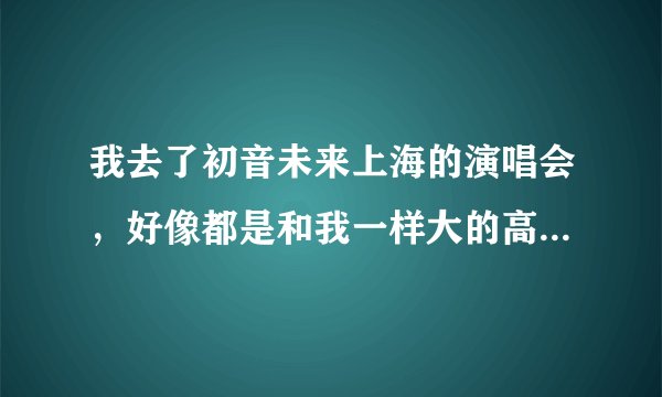 我去了初音未来上海的演唱会，好像都是和我一样大的高中生，大学生，基本没有小孩啊？