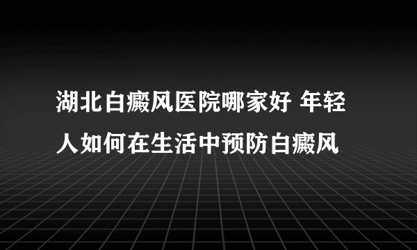 湖北白癜风医院哪家好 年轻人如何在生活中预防白癜风