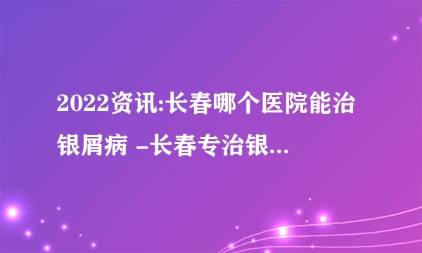 2022资讯:长春哪个医院能治银屑病 -长春专治银屑病医院