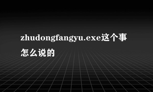zhudongfangyu.exe这个事怎么说的