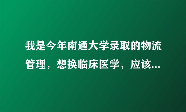 我是今年南通大学录取的物流管理，想换临床医学，应该怎么换？