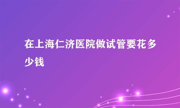 在上海仁济医院做试管要花多少钱