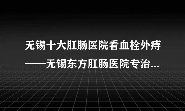 无锡十大肛肠医院看血栓外痔——无锡东方肛肠医院专治各类肛肠病