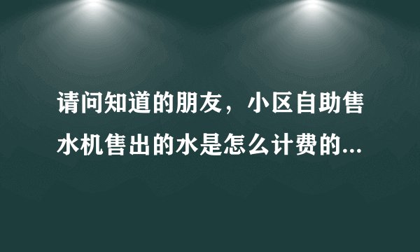 请问知道的朋友，小区自助售水机售出的水是怎么计费的，多少钱一升吗？谢谢