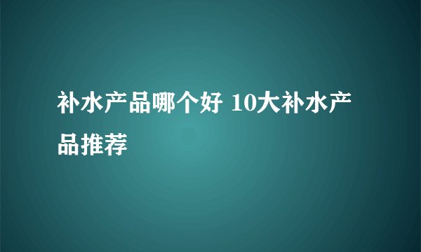补水产品哪个好 10大补水产品推荐