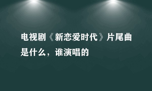 电视剧《新恋爱时代》片尾曲是什么，谁演唱的