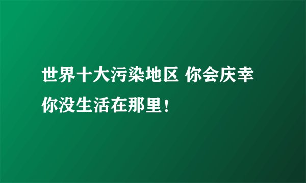 世界十大污染地区 你会庆幸你没生活在那里！