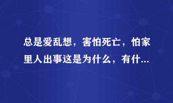 总是爱乱想，害怕死亡，怕家里人出事这是为什么，有什么解决方案