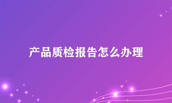 产品质检报告怎么办理