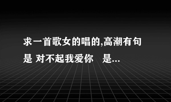 求一首歌女的唱的,高潮有句是 对不起我爱你   是op音乐手机还是步步高的广告里的音乐不是那个什么我